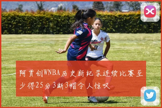 阿贾创WNBA历史新纪录连续比赛至少得25分3断3帽令人惊叹