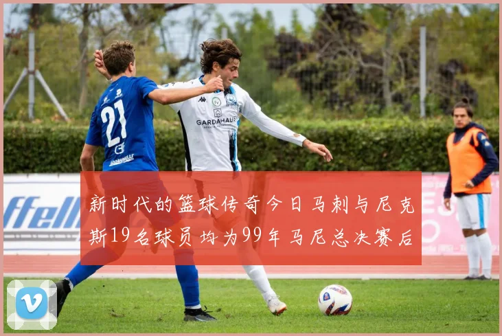 新时代的篮球传奇今日马刺与尼克斯19名球员均为99年马尼总决赛后出生