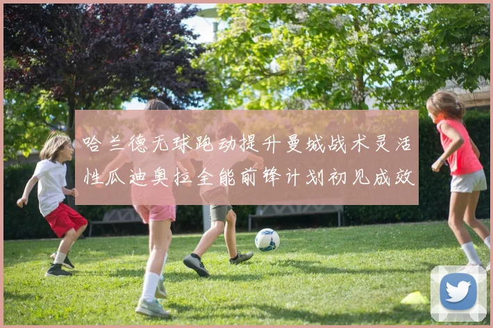 哈兰德无球跑动提升曼城战术灵活性瓜迪奥拉全能前锋计划初见成效