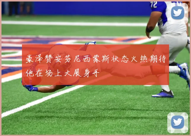 豪泽赞安芬尼西蒙斯状态火热期待他在场上大展身手