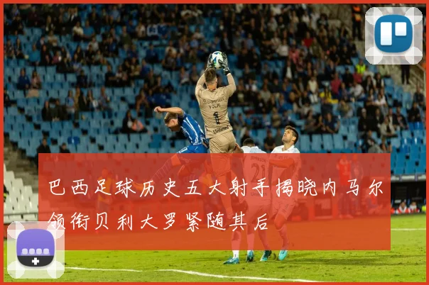 巴西足球历史五大射手揭晓内马尔领衔贝利大罗紧随其后