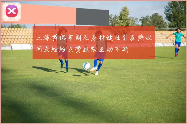 三球调侃布朗尼身材健壮引发热议网友纷纷点赞幽默互动不断