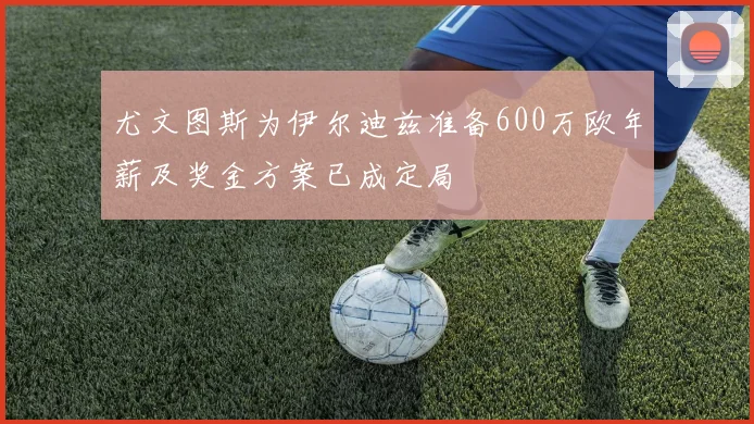 尤文图斯为伊尔迪兹准备600万欧年薪及奖金方案已成定局