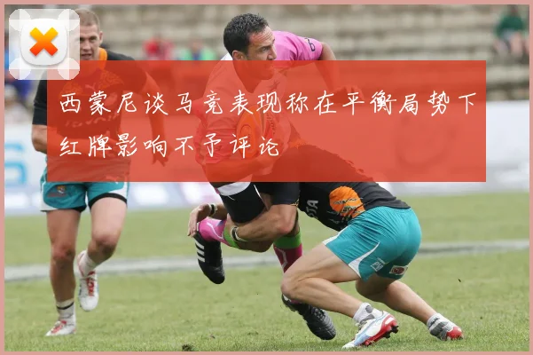 西蒙尼谈马竞表现称在平衡局势下红牌影响不予评论