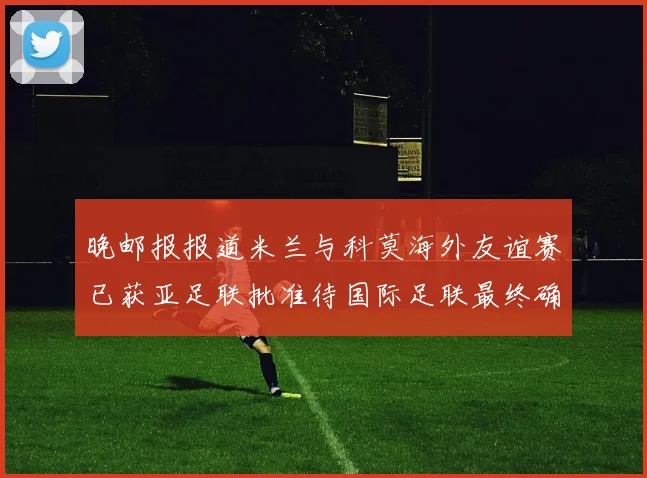 晚邮报报道米兰与科莫海外友谊赛已获亚足联批准待国际足联最终确认