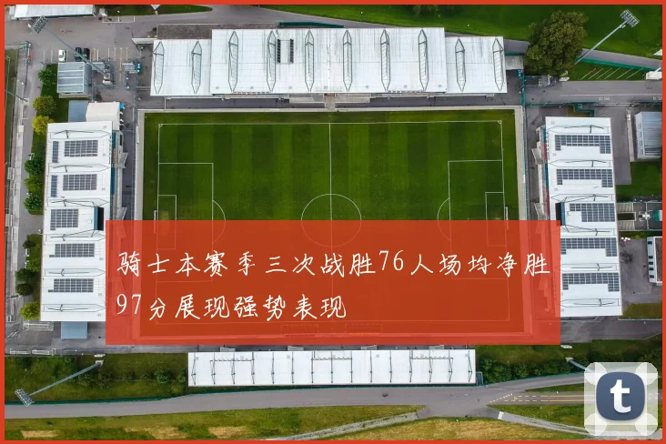 骑士本赛季三次战胜76人场均净胜97分展现强势表现