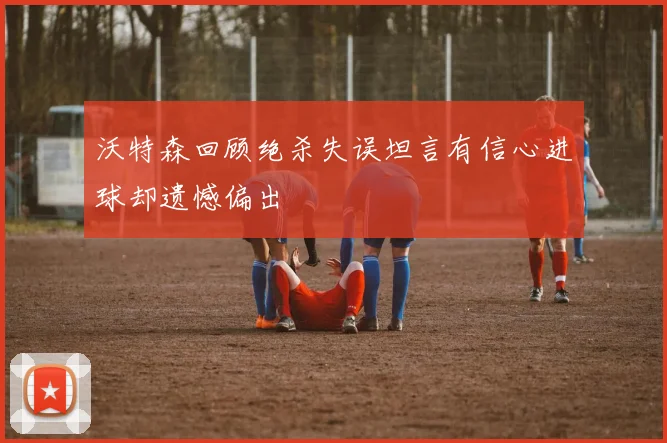 沃特森回顾绝杀失误坦言有信心进球却遗憾偏出