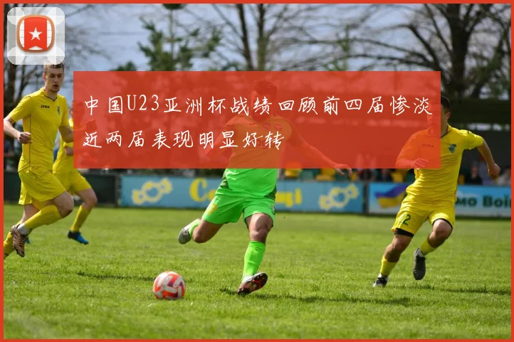 中国U23亚洲杯战绩回顾前四届惨淡近两届表现明显好转