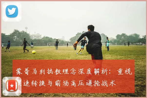 蒙哥马利执教理念深度解析：重视快速转换与前场高压逼抢战术