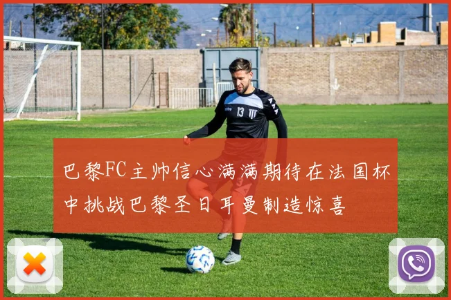 巴黎FC主帅信心满满期待在法国杯中挑战巴黎圣日耳曼制造惊喜
