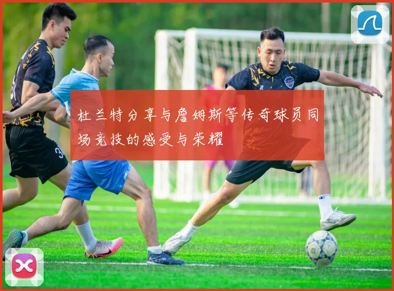 杜兰特分享与詹姆斯等传奇球员同场竞技的感受与荣耀