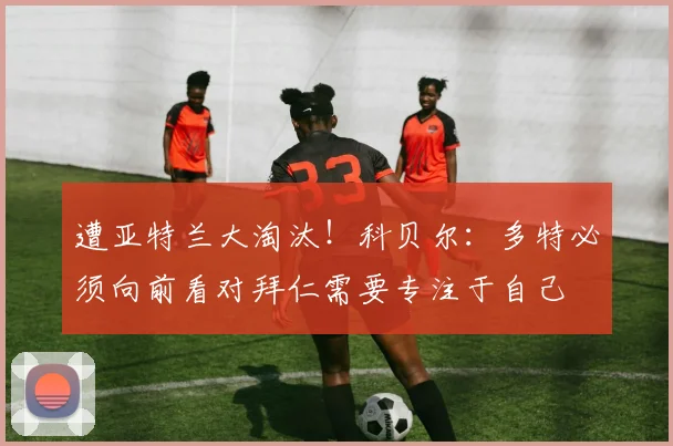 遭亚特兰大淘汰！科贝尔：多特必须向前看对拜仁需要专注于自己