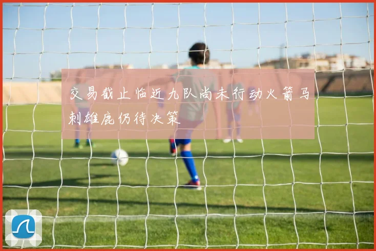 交易截止临近九队尚未行动火箭马刺雄鹿仍待决策