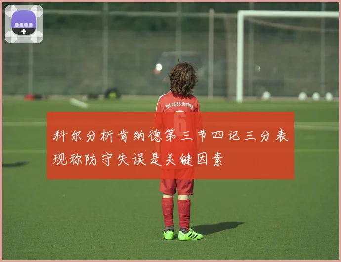 科尔分析肯纳德第三节四记三分表现称防守失误是关键因素