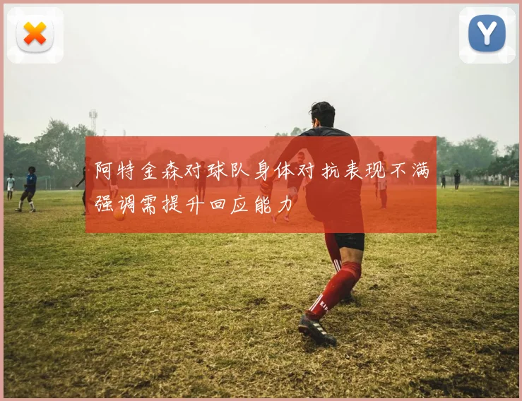 阿特金森对球队身体对抗表现不满强调需提升回应能力