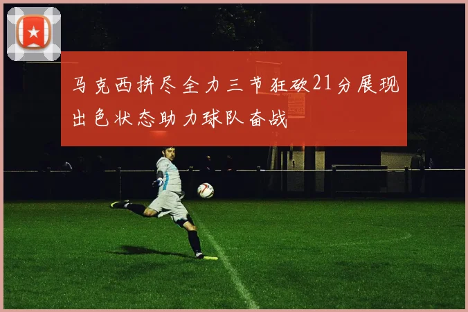马克西拼尽全力三节狂砍21分展现出色状态助力球队奋战