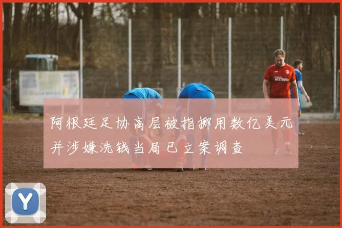 阿根廷足协高层被指挪用数亿美元并涉嫌洗钱当局已立案调查