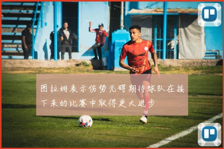 图拉姆表示伤势无碍期待球队在接下来的比赛中取得更大进步