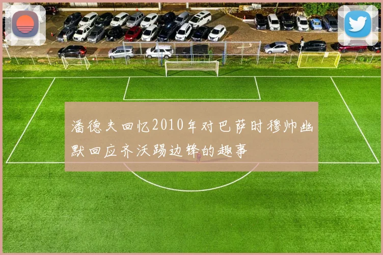潘德夫回忆2010年对巴萨时穆帅幽默回应齐沃踢边锋的趣事