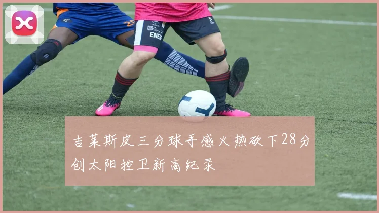 吉莱斯皮三分球手感火热砍下28分创太阳控卫新高纪录